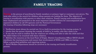 FAMILY TRACING
Tracing is the process of searching for family members or primary legal or customary care-givers. The
term also refers to the search for children whose parents are looking for them. The objective of
tracing is reunification with parents or other close relatives. Family tracing and reunification have
been emphasized and promoted as the most important durable solution for unaccompanied and
separated children by all UN-agencies and the National Government.
For tracing of families following steps are necessary:
• Verification must always be carried out. It is a built-in protection for the tracing system. It
• checks that the person claiming the custody of child is, in reality, who they claim to be.
• It can also be used to confirm that the relatives are willing and able to take the child and that
the child wishes to be reunited with these relatives.
• Mobilize the resources at the local Point of Origin. District Coordination Officer (DCO) should
coordinate the tracing process and ensure that involvement of NGOs and CBOs in tracing
follow a prescribed guideline and reporting system.
• Social Welfare Department should be involved in the tracing and family reunification
process.
22
 