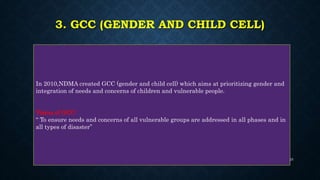 3. GCC (GENDER AND CHILD CELL)
In 2010,NDMA created GCC (gender and child cell) which aims at prioritizing gender and
integration of needs and concerns of children and vulnerable people.
Vision of GCC:
“ To ensure needs and concerns of all vulnerable groups are addressed in all phases and in
all types of disaster”
25
 