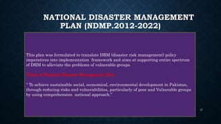 NATIONAL DISASTER MANAGEMENT
PLAN (NDMP.2012-2022)
This plan was formulated to translate DRM (disaster risk management) policy
imperatives into implementation framework and aims at supporting entire spectrum
of DRM to alleviate the problems of vulnerable groups.
Vision of National Disaster Management Plan:
“ To achieve sustainable social, economical, environmental development in Pakistan,
through reducing risks and vulnerabilities, particularly of poor and Vulnerable groups
by using comprehension national approach.”
27
 