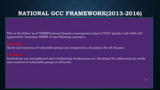 NATIONAL GCC FRAMEWORK(2013-2016)
This is the follow up of NDMP(national disaster management plan) of GCC (gender and child cell) ,
approved by chairman NDMP. It has following outcomes.
Outcome 1:
Needs and concerns of vulnerable groups are integrated in all policies for all disaster.
Outcome 2:
Institutions are strengthened and coordinating mechanisms are developed for addressing the needs
and concerns of vulnerable groups at all levels.
28
 