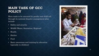 MAIN TASK OF GCC
POLICY
Main tasks to be executed by gender and child cell
through its national disaster management plan
include:
• Safety and security
• WASH (Water, Sanitation, Hygiene)
• Health
• Shelter
• Food
• Basic awareness and training by education
(specially to children)
29
 