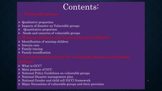 Contents:
1. Vulnerable groups
 Qualitative proportion
 Impacts of disaster on Vulnerable groups
 Quantitative proportion
 Needs and concerns of vulnerable groups
2. Missing children and Unaccompanied Children
 Identification of missing children
 Interim care
 Family tracing
 Family reunification
3. Governmental policies for vulnerable groups and missing
children
 What is GCC?
 Main purpose of GCC
 National Policy Guidelines on vulnerable groups
 National Disaster management plan
 National Gender and child cell (GCC) framework
 Major Necessities of vulnerable groups and their provision
3
 