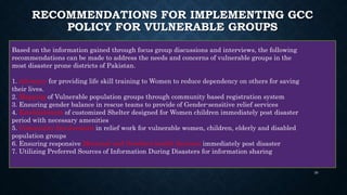 RECOMMENDATIONS FOR IMPLEMENTING GCC
POLICY FOR VULNERABLE GROUPS
Based on the information gained through focus group discussions and interviews, the following
recommendations can be made to address the needs and concerns of vulnerable groups in the
most disaster prone districts of Pakistan.
1. Advocacy for providing life skill training to Women to reduce dependency on others for saving
their lives.
2. Mapping of Vulnerable population groups through community based registration system
3. Ensuring gender balance in rescue teams to provide of Gender-sensitive relief services
4. Establishment of customized Shelter designed for Women children immediately post disaster
period with necessary amenities
5. Community Involvement in relief work for vulnerable women, children, elderly and disabled
population groups
6. Ensuring responsive Maternal and Newborn health Services immediately post disaster
7. Utilizing Preferred Sources of Information During Disasters for information sharing
30
 