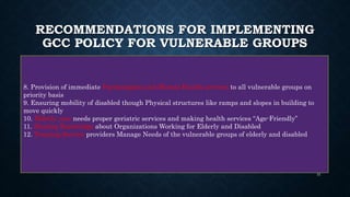 RECOMMENDATIONS FOR IMPLEMENTING
GCC POLICY FOR VULNERABLE GROUPS
8. Provision of immediate Psychological and Mental Health services to all vulnerable groups on
priority basis
9. Ensuring mobility of disabled though Physical structures like ramps and slopes in building to
move quickly
10. Elderly care needs proper geriatric services and making health services “Age-Friendly”
11. Sharing Knowledge about Organizations Working for Elderly and Disabled
12. Training Service providers Manage Needs of the vulnerable groups of elderly and disabled
31
 