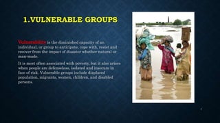 1.VULNERABLE GROUPS
Vulnerability is the diminished capacity of an
individual, or group to anticipate, cope with, resist and
recover from the impact of disaster whether natural or
man-made.
It is most often associated with poverty, but it also arises
when people are defenseless, isolated and insecure in
face of risk. Vulnerable groups include displaced
population, migrants, women, children, and disabled
persons.
4
 