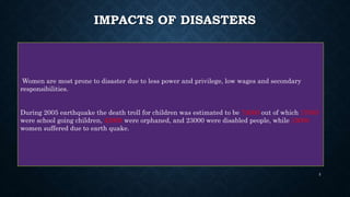 IMPACTS OF DISASTERS
Women are most prone to disaster due to less power and privilege, low wages and secondary
responsibilities.
During 2005 earthquake the death troll for children was estimated to be 73000 out of which 17000
were school going children, 42000 were orphaned, and 23000 were disabled people, while 13000
women suffered due to earth quake.
5
 