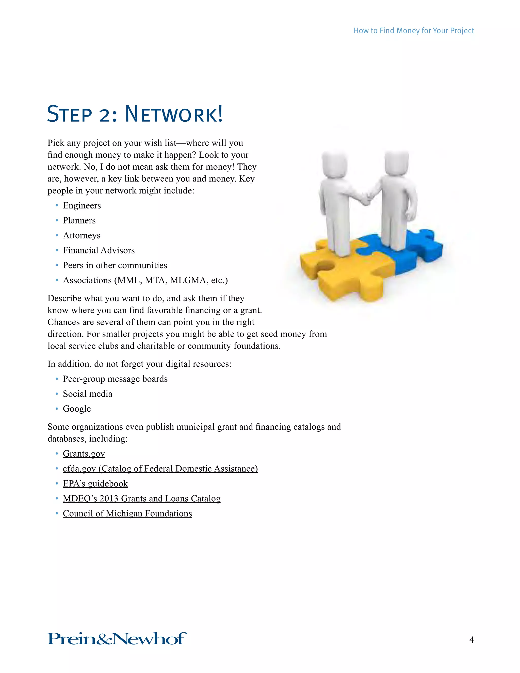 How to Find Money for Your Project 
Step 2: Network! 
Pick any project on your wish list—where will you 
find enough money to make it happen? Look to your 
network. No, I do not mean ask them for money! They 
are, however, a key link between you and money. Key 
people in your network might include: 
• Engineers 
• Planners 
• Attorneys 
• Financial Advisors 
• Peers in other communities 
• Associations (MML, MTA, MLGMA, etc.) 
Describe what you want to do, and ask them if they 
know where you can find favorable financing or a grant. 
Chances are several of them can point you in the right 
direction. For smaller projects you might be able to get seed money from 
local service clubs and charitable or community foundations. 
In addition, do not forget your digital resources: 
• Peer-group message boards 
• Social media 
• Google 
Some organizations even publish municipal grant and financing catalogs and 
databases, including: 
• Grants.gov 
• cfda.gov (Catalog of Federal Domestic Assistance) 
• EPA’s guidebook 
• MDEQ’s 2013 Grants and Loans Catalog 
• Council of Michigan Foundations 
Prein&Newhof 4 
 
