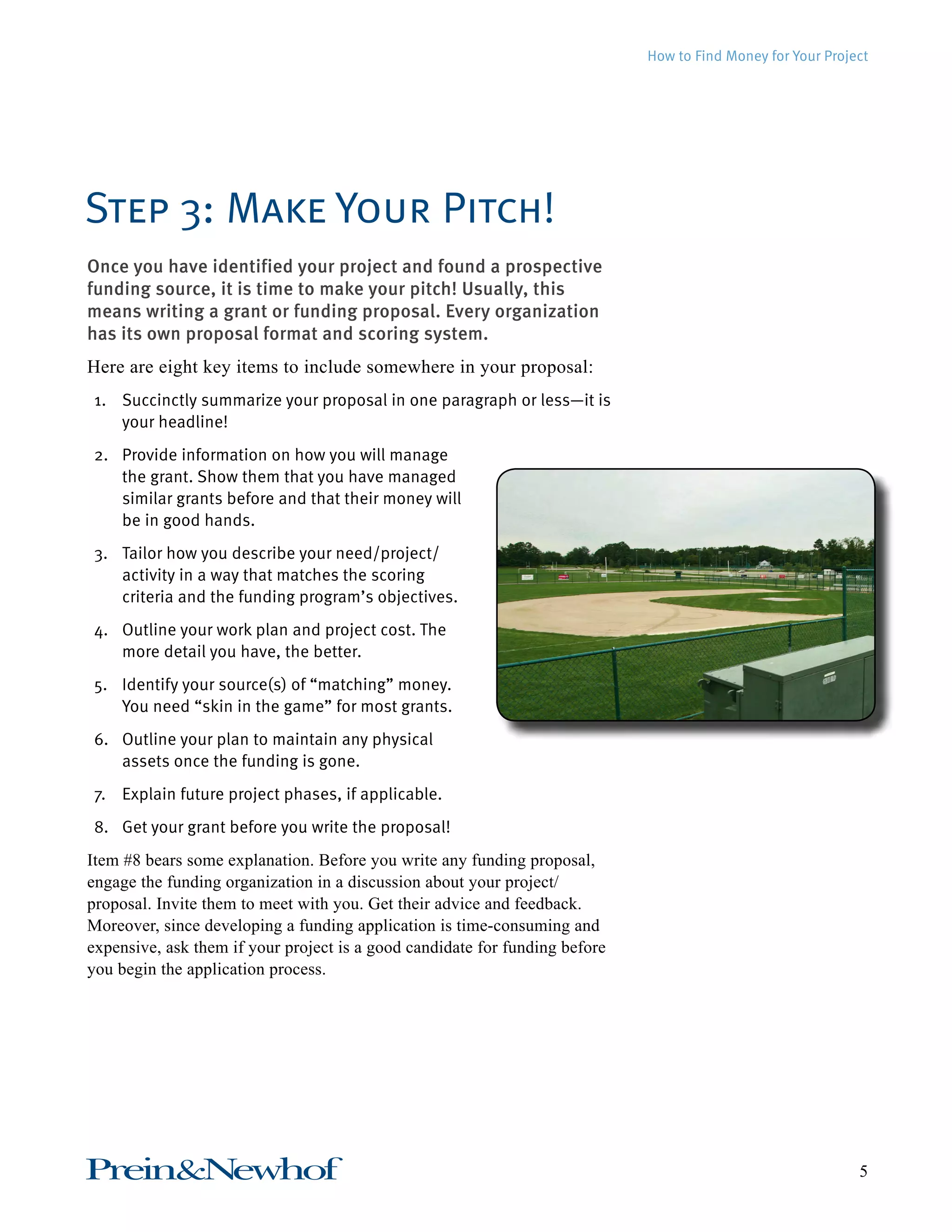 How to Find Money for Your Project 
Step 3: Make Your Pitch! 
Once you have identified your project and found a prospective 
funding source, it is time to make your pitch! Usually, this 
means writing a grant or funding proposal. Every organization 
has its own proposal format and scoring system. 
Here are eight key items to include somewhere in your proposal: 
1. Succinctly summarize your proposal in one paragraph or less—it is 
your headline! 
2. Provide information on how you will manage 
the grant. Show them that you have managed 
similar grants before and that their money will 
be in good hands. 
3. Tailor how you describe your need/project/ 
activity in a way that matches the scoring 
criteria and the funding program’s objectives. 
4. Outline your work plan and project cost. The 
more detail you have, the better. 
5. Identify your source(s) of “matching” money. 
You need “skin in the game” for most grants. 
6. Outline your plan to maintain any physical 
assets once the funding is gone. 
7. Explain future project phases, if applicable. 
8. Get your grant before you write the proposal! 
Item #8 bears some explanation. Before you write any funding proposal, 
engage the funding organization in a discussion about your project/ 
proposal. Invite them to meet with you. Get their advice and feedback. 
Moreover, since developing a funding application is time-consuming and 
expensive, ask them if your project is a good candidate for funding before 
you begin the application process. 
Prein&Newhof 5 
 