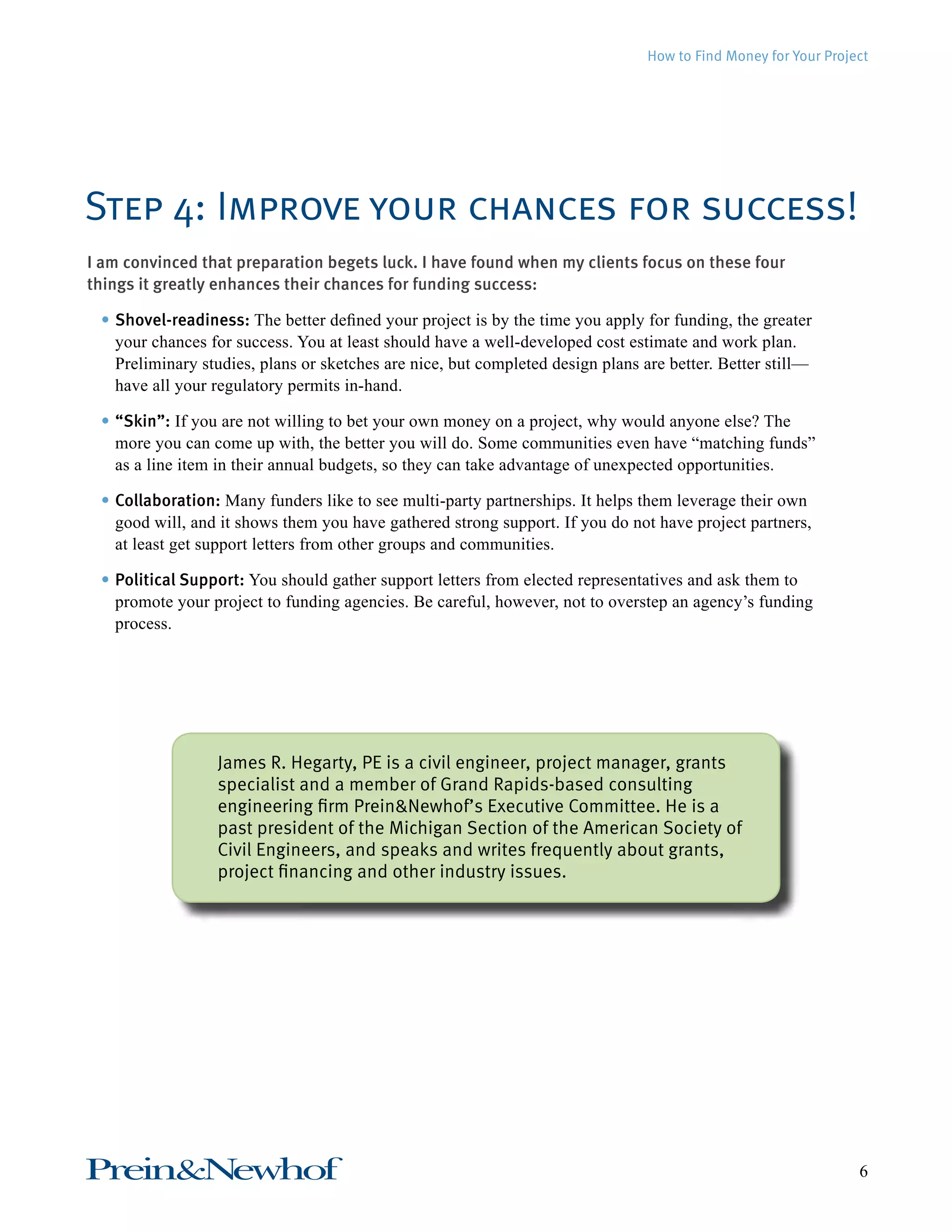 How to Find Money for Your Project 
Step 4: Improve your chances for success! 
I am convinced that preparation begets luck. I have found when my clients focus on these four 
things it greatly enhances their chances for funding success: 
• Shovel-readiness: The better defined your project is by the time you apply for fun ding, the greater 
your chances for success. You at least should have a well-developed cost estimate and work plan. 
Preliminary studies, plans or sketches are nice, but completed design plans are better. Better still— 
have all your regulatory permits in-hand. 
• “Skin”: If you are not willing to bet your own money on a project, why would anyone else? The 
more you can come up with, the better you will do. Some communities even have “matching funds” 
as a line item in their annual budgets, so they can take advantage of unexpected opportunities. 
• Collaboration: Many funders like to see multi-party partnerships. It helps them leverage their own 
good will, and it shows them you have gathered strong support. If you do not have project partners, 
at least get support letters from other groups and communities. 
• Political Support: You should gather support letters from elected representatives and ask them to 
promote your project to funding agencies. Be careful, however, not to overstep an agency’s funding 
process. 
James R. Hegarty, PE is a civil engineer, project manager, grants 
specialist and a member of Grand Rapids-based consulting 
engineering firm Prein&Newhof’s Executive Committee. He is a 
past president of the Michigan Section of the American Society of 
Civil Engineers, and speaks and writes frequently about grants, 
project financing and other industry issues. 
Prein&Newhof 6 
