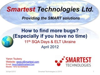 Smartest Technologies Ltd.
                Providing the SMART solutions


            How to find more bugs?
         (Especially if you have no time)
                  11th SQA Days & ELT Ukraine
                           April 2012

Yaron Tsubery
Website: www.dSmartest.com
Email: YaronTs@dSmartest.Com
Mobile: +972 52 8549255

25 April 2012                  Smartest Technologies (c) 2010   1
 