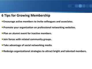 6 Tips for Growing Membership
Encourage active members to invite colleagues and associates.
Promote your organization on professional networking websites.
Plan an alumni event for inactive members.
Join forces with related community groups.
Take advantage of social networking media.
Redesign organizational strategies to attract bright and talented members.
 