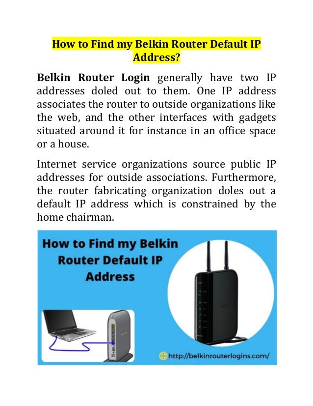 How to Find my Belkin Router Default IP
Address?
Belkin Router Login generally have two IP
addresses doled out to them. One IP address
associates the router to outside organizations like
the web, and the other interfaces with gadgets
situated around it for instance in an office space
or a house.
Internet service organizations source public IP
addresses for outside associations. Furthermore,
the router fabricating organization doles out a
default IP address which is constrained by the
home chairman.
 