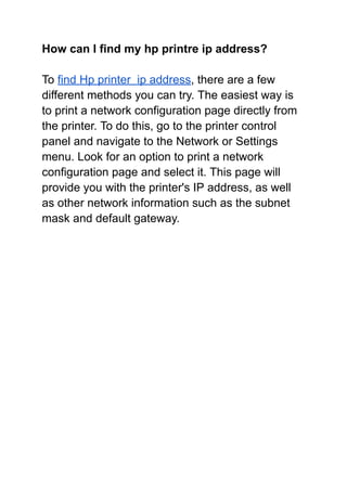 How can I find my hp printre ip address?
To find Hp printer ip address, there are a few
different methods you can try. The easiest way is
to print a network configuration page directly from
the printer. To do this, go to the printer control
panel and navigate to the Network or Settings
menu. Look for an option to print a network
configuration page and select it. This page will
provide you with the printer's IP address, as well
as other network information such as the subnet
mask and default gateway.
 