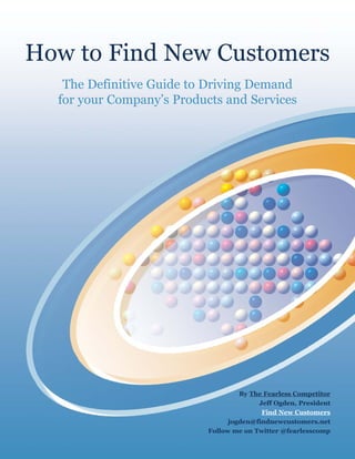 How to Find New Customers
   The Definitive Guide to Driving Demand
  for your Company’s Products and Services




                                    By The Fearless Competitor
                                         Jeff Ogden, President
                                          Find New Customers
                                 jogden@findnewcustomers.net
                           Follow me on Twitter @fearlesscomp
 