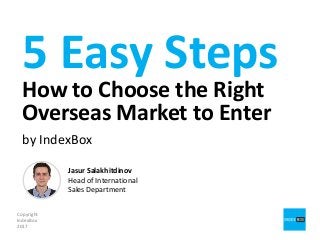 5 Easy Steps
How to Choose the Right
Overseas Market to Enter
by IndexBox
Copyright
IndexBox
2017
Jasur Salakhitdinov
Head of International
Sales Department
 