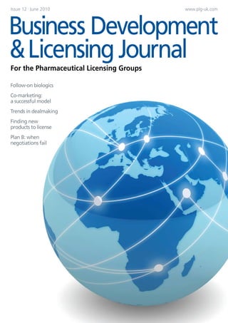 Issue 12 | June 2010                      www.plg-uk.com




Business Development
& Licensing Journal
For the Pharmaceutical Licensing Groups

Follow-on biologics
Co-marketing:
a successful model
Trends in dealmaking
Finding new
products to license



                       ADVERT
Plan B: when
negotiations fail
 