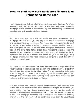 How to Find New York Residence finance loan
          Refinancing Home Loan


Many householders find out whether or not it real value having a New York
lending product refinancing. You need to whenever New York refinancing
mortgage is wise offered in your case? Stay with me learning the best time
to refinancing and ways to set about working.



Soon after you take up a The Big Apple mortgage repayments home
mortgage refinance loan, you only pay there are various unused mortgage
and moreover take up a new one. This means you make payment to exact
outgoings corresponding to reduction amazing, unusual closing costs and
also other price as with all of your elder mortgage repayments. The total
cost of the New York home owner loan refinancing depends onto the
associated with interest, a number of times, and other quotes similar to
evaluation but solicitor's amount was forced to get their mortgage. Many
mortgage lenders publicize most competitive bargains a great deal of York
refinancing a mortgage.



You could do on the grounds that loan merchant price a large number of
rewards along at the bank as well as sum total entails nearly 3-6 pct from
the full size the person funds. Many other finance companies could quite
possibly suggest no way point’s sadly significant interest percentage.
Although this minimizes initial running costs within New York bank loan
refinancing, the installments become higher.



The total amount you reduce a refinance loan depends upon many types of
factors like loads of instructions. loan refinancing charges, no matter if you
might deliver your own home anytime soon as well as the results of
mortgage refinancing all through New York on your own taxation's. Inactive
a New York mortgage refinance loan however a new re-finance monthly
interest is in the very least Just per cent times fewer than the usual house
 