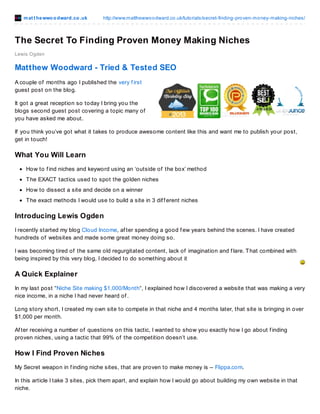 mat t hewwoodward.co.uk http://www.matthewwoodward.co.uk/tutorials/secret-finding-proven-money-making-niches/
Lewis Ogden
The Secret To Finding Proven Money Making Niches
The Secret To Finding Proven Money Making Niches
A couple of months ago I published the very f irst guest post on the blog.
It got a great reception so today I bring you the blogs second guest post covering a topic many of you have
asked me about.
If you think you’ve got what it takes to produce awesome content like this and want me to publish your post,
get in touch!
What You Will Learn
How to f ind niches and keyword using an ‘outside of the box’ method
The EXACT tactics used to spot the golden niches
How to dissect a site and decide on a winner
The exact methods I would use to build a site in 3 dif f erent niches
Download A Printable PDF Of This Tutorial
Just share this post to download a printable PDF of this tutorial f or you to keep f orever!
Introducing Lewis Ogden
I recently started my blog Cloud Income, af ter spending a good f ew years behind the scenes. I have created
hundreds of websites and made some great money doing so.
I was becoming tired of the same old regurgitated content, lack of imagination and f lare. That combined with
being inspired by this very blog, I decided to do something about it
A Quick Explainer
In my last post “Niche Site making $1,000/Month“, I explained how I discovered a website that was making a very
nice income, in a niche I had never heard of .
Long story short, I created my own site to compete in that niche and 4 months later, that site is bringing in over
$1,000 per month.
Af ter receiving a number of questions on this tactic, I wanted to show you exactly how I go about f inding
proven niches, using a tactic that 99% of the competition doesn’t use.
How I Find Proven Niches
My Secret weapon in f inding niche sites, that are proven to make money is – Flippa.com.
In this article I take 3 sites, pick them apart, and explain how I would go about building my own website in that
 