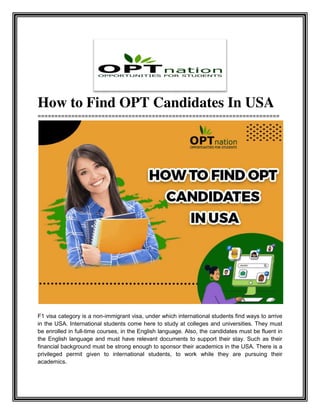 How to Find OPT Candidates In USA
========================================================================
F1 visa category is a non-immigrant visa, under which international students find ways to arrive
in the USA. International students come here to study at colleges and universities. They must
be enrolled in full-time courses, in the English language. Also, the candidates must be fluent in
the English language and must have relevant documents to support their stay. Such as their
financial background must be strong enough to sponsor their academics in the USA. There is a
privileged permit given to international students, to work while they are pursuing their
academics.
 