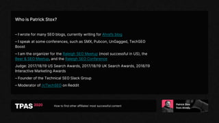How to find other affiliates’ most successful content
Who is Patrick Stox?
– I wrote for many SEO blogs, currently writing for Ahrefs blog
– I speak at some conferences, such as SMX, Pubcon, UnGagged, TechSEO
Boost
– I am the organizer for the Raleigh SEO Meetup (most successful in US), the
Beer & SEO Meetup, and the Raleigh SEO Conference
Judge: 2017/18/19 US Search Awards, 2017/18/19 UK Search Awards, 2018/19
Interactive Marketing Awards
– Founder of the Technical SEO Slack Group
– Moderator of /r/TechSEO on Reddit
 