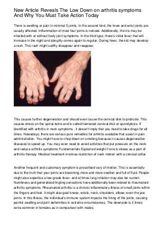 New Article Reveals The Low Down on arthritis symptoms
And Why You Must Take Action Today

There is swelling or pain in minimal 5 joints. In the second kind, the knee and wrist joints are
usually affected. Inflammation of most four joints is noticed. Additionally, the iris may be
infected with or without lively joint symptoms. In the third type, there's initial fever that will
increase in the night and abruptly comes again to regular. During fever, the kid may develop
a rash. This rash might swiftly disappear and reappear.




This causes further degeneration and should even cause the cervical disk to protrude. This
causes stress on the spinal twine and is called herniated cervical disk or spondylosis. If
identified with arthritis in neck symptoms , it doesn't imply that you need to take drugs for all
times. Nowadays, there are various pure remedies for arthritis available that assist in pain
administration. You might have to chop down on smoking because it causes degenerative
diseases to speed up. You may even need to avoid activities that put pressure on the neck
and reduce arthritis symptoms Fundamentals Explained weight if one is obese as a part of
arthritis therapy. Medical treatment involves restriction of neck motion with a cervical collar.



Another frequent and customary symptom is proscribed vary of motion. This is essentially
due to the truth that your joints are becoming more and more swollen and full of fluid. People
might also expertise a low-grade fever, and at times lung irritation may also be current.
Numbness and generalized tingling sensations have additionally been related to rheumatoid
arthritis symptoms. Rheumatoid arthritis is a chronic inflammatory illness of small joints within
the fingers and feet. It might also goal knees, wrists, neck, shoulders, elbow; even the jaw
joints. In this illness, the individual's immune system impacts the lining of the joints, causing
painful swelling and joint deformities in extreme circumstances. The downside is 3 times
extra common in females as in comparison with males.
 