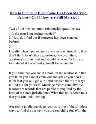 How to Find Out If Someone Has Been Married
   Before – Or If They Are Still Married!

Two of the most common relationship questions are:
1.Is the man I am seeing married?
2. How do I find out if someone has been married
before?
2.
Usually when a person gets into a new relationship, they
don’t think to ask these questions, however, these
questions are essential and should be asked before you
have decided to commit yourself to one another.

If you find that you are at a point in the relationship that
you think you cannot come out and ask or you don’t
think that you will get a truthful answer, there are ways
to find out for yourself. Marriage records and divorce
records are records that are public as required by the
laws of the state jurisdictions. What this boils down to is
that you can look them up.

Accessing public marriage records is one of the simplest
ways to find the answers you are searching for. With the
 