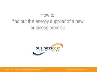 How to: 
find out the energy supplier of a new 
business premise 
Business Cost Consultants: energy management in safe hands www.businesscostconsultants.co.uk 
 