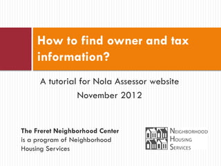 How to find owner and tax
    information?
     A tutorial for Nola Assessor website
               November 2012


The Freret Neighborhood Center
is a program of Neighborhood
Housing Services
 