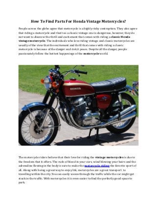 How To Find Parts For Honda Vintage Motorcycles?
People across the globe agree that motorcycle is a highly risky contraption. They also agree
that riding a motorcycle and that too a classic vintage one is dangerous, however, they do
not want to disavow the thrill and excitement that comes with riding a classic Honda
vintage motorcycle. The individuals who love riding vintage and classic motorcycles are
usually of the view that the excitement and thrill that comes with riding a classic
motorcycle is because of the danger and risk it poses. Despite all the danger, people
passionately follow the hottest happenings of the motorcycle world.
The motorcycle riders believe that their love for riding the vintage motorcycles is due to
the freedom that it offers. The rush of blood in your ears, wind blowing your hairs and the
adrenaline flowing in the body is sure to make the motorcycle riding the favorite sport of
all. Along with being a great way to enjoy life, motorcycles are a great transport to
travelling within the city. You can easily weave through the traffic while the car might get
stuck in the traffic. With motorcycles it is even easier to find the perfectly good space to
park.
 