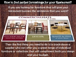 How to find perfect furnishings for your Restaurant?
If you are looking for furniture that will give your
restaurant business the ambiance that you want?
Then the first thing you need to do is to track down a
supplier who can offer you a great range of individual
furniture or collections that will compliment both you design
and your budget.
 