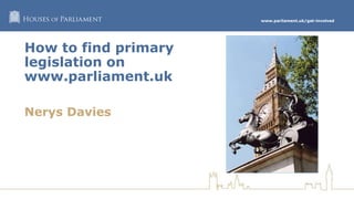 www.parliament.uk/get-involved
How to find primary
legislation on
www.parliament.uk
Nerys Davies
 