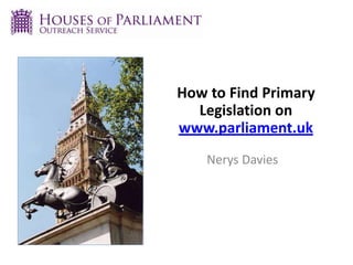 How to Find Primary
Legislation on
www.parliament.uk
Nerys Davies
 