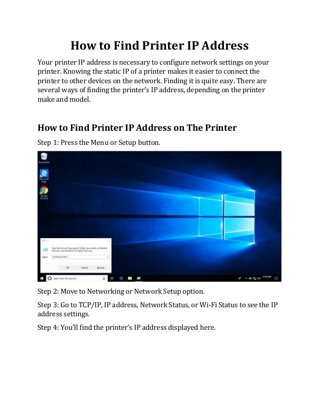 How to Find Printer IP Address
Your printer IP address is necessary to configure network settings on your
printer. Knowing the static IP of a printer makes it easier to connect the
printer to other devices on the network. Finding it is quite easy. There are
several ways of finding the printer’s IP address, depending on the printer
make and model.
How to Find Printer IP Address on The Printer
Step 1: Press the Menu or Setup button.
Step 2: Move to Networking or Network Setup option.
Step 3: Go to TCP/IP, IP address, Network Status, or Wi-Fi Status to see the IP
address settings.
Step 4: You’ll find the printer’s IP address displayed here.
 