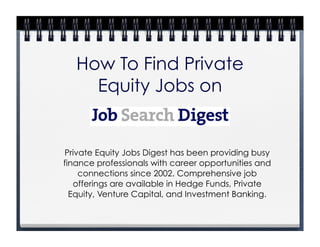 How To Find Private
     Equity Jobs on


Private Equity Jobs Digest has been providing busy
finance professionals with career opportunities and
    connections since 2002. Comprehensive job
   offerings are available in Hedge Funds, Private
  Equity, Venture Capital, and Investment Banking.
 