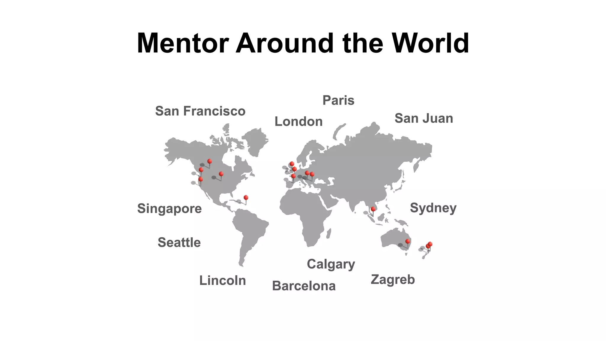 Mentor Around the World
San Francisco
San Juan
Seattle
Lincoln
Calgary
Singapore
Barcelona
Paris
London
Sydney
Zagreb
San Francisco
San Juan
Seattle
Lincoln
Calgary
Singapore
Barcelona
Paris
London
Sydney
Zagreb
 