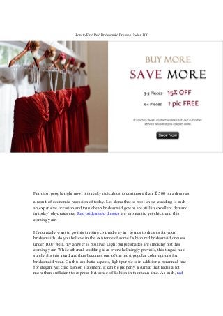 How to Find Red Bridesmaid Dresses Under 100
For most people right now, it is really ridiculous to cost more than ￡500 on a dress as
a result of economic recession of today. Let alone that to boot know wedding is such
an expensive occasion and thus cheap bridesmaid gowns are still in excellent demand
in today’ ohydrates era. Red bridesmaid dresses are a romantic yet chic trend this
coming year.
If you really want to go this inviting colored way in regards to dresses for your
bridesmaids, do you believe in the existence of some fashion red bridesmaid dresses
under 100? Well, my answer is positive. Light purple shades are smoking hot this
coming year. While ethereal wedding idea overwhelmingly prevails, this tinged hue
surely fits this trend and thus becomes one of the most popular color options for
bridesmaid wear. On this aesthetic aspects, light purple is in addition a perennial hue
for elegant yet chic fashion statement. It can be properly assumed that red is a lot
more than sufficient to express that sense of fashion in the mean time. As such, red
 