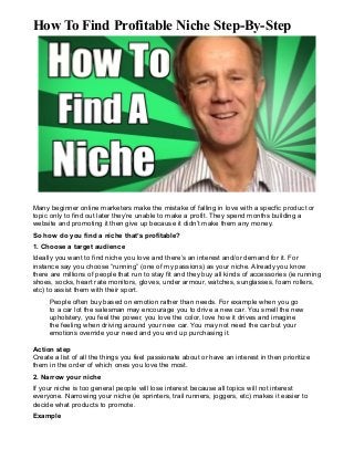 How To Find Profitable Niche Step-By-Step

Many beginner online marketers make the mistake of falling in love with a specfic product or
topic only to find out later they’re unable to make a profit. They spend months building a
website and promoting it then give up because it didn’t make them any money.
So how do you find a niche that’s profitable?
1. Choose a target audience
Ideally you want to find niche you love and there’s an interest and/or demand for it. For
instance say you choose “running” (one of my passions) as your niche. Already you know
there are millions of people that run to stay fit and they buy all kinds of accessories (ie running
shoes, socks, heart rate monitors, gloves, under armour, watches, sunglasses, foam rollers,
etc) to assist them with their sport.
People often buy based on emotion rather than needs. For example when you go
to a car lot the salesman may encourage you to drive a new car. You smell the new
upholstery, you feel the power, you love the color, love how it drives and imagine
the feeling when driving around your new car. You may not need the car but your
emotions override your need and you end up purchasing it.
Action step
Create a list of all the things you feel passionate about or have an interest in then prioritize
them in the order of which ones you love the most.
2. Narrow your niche
If your niche is too general people will lose interest because all topics will not interest
everyone. Narrowing your niche (ie sprinters, trail runners, joggers, etc) makes it easier to
decide what products to promote.
Example

 
