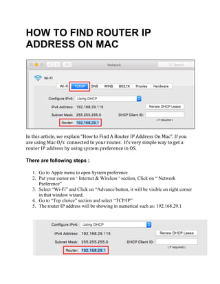HOW TO FIND ROUTER IP
ADDRESS ON MAC
In this article, we explain “How to Find A Router IP Address On Mac”. If you
are using Mac O/s connected to your router. It’s very simple way to get a
router IP address by using system preference in OS.
There are following steps :
1. Go to Apple menu to open System preference
2. Put your cursor on ‘ Internet & Wireless ‘ section, Click on “ Network
Preference”
3. Select “Wi-Fi” and Click on “Advance button, it will be visible on right corner
in that window wizard.
4. Go to “Top choice” section and select “TCP/IP”
5. The router IP address will be showing in numerical such as: 192.168.29.1
 