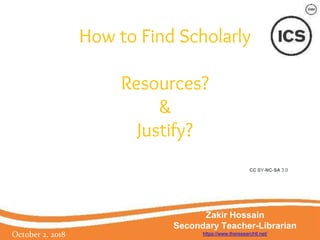 How to Find Scholarly
Resources?
&
Justify?
October 2, 2018
Zakir Hossain
Secondary Teacher-Librarian
https://www.theresearchtl.net/
CC BY-NC-SA 3.0
 