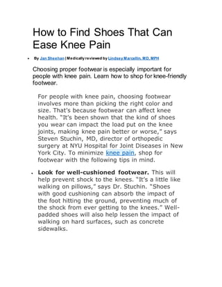 How to Find Shoes That Can
Ease Knee Pain
 By Jan Sheehan |Medically reviewed by Lindsey Marcellin, MD, MPH
Choosing proper footwear is especially important for
people with knee pain. Learn how to shop for knee-friendly
footwear.
For people with knee pain, choosing footwear
involves more than picking the right color and
size. That’s because footwear can affect knee
health. “It’s been shown that the kind of shoes
you wear can impact the load put on the knee
joints, making knee pain better or worse,” says
Steven Stuchin, MD, director of orthopedic
surgery at NYU Hospital for Joint Diseases in New
York City. To minimize knee pain, shop for
footwear with the following tips in mind.
 Look for well-cushioned footwear. This will
help prevent shock to the knees. “It’s a little like
walking on pillows,” says Dr. Stuchin. “Shoes
with good cushioning can absorb the impact of
the foot hitting the ground, preventing much of
the shock from ever getting to the knees.” Well-
padded shoes will also help lessen the impact of
walking on hard surfaces, such as concrete
sidewalks.
 