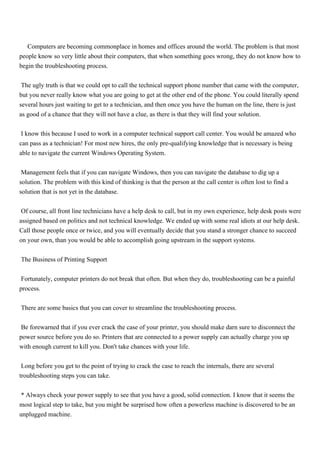 Computers are becoming commonplace in homes and offices around the world. The problem is that most
people know so very little about their computers, that when something goes wrong, they do not know how to
begin the troubleshooting process.


The ugly truth is that we could opt to call the technical support phone number that came with the computer,
but you never really know what you are going to get at the other end of the phone. You could literally spend
several hours just waiting to get to a technician, and then once you have the human on the line, there is just
as good of a chance that they will not have a clue, as there is that they will find your solution.


I know this because I used to work in a computer technical support call center. You would be amazed who
can pass as a technician! For most new hires, the only pre-qualifying knowledge that is necessary is being
able to navigate the current Windows Operating System.


Management feels that if you can navigate Windows, then you can navigate the database to dig up a
solution. The problem with this kind of thinking is that the person at the call center is often lost to find a
solution that is not yet in the database.


Of course, all front line technicians have a help desk to call, but in my own experience, help desk posts were
assigned based on politics and not technical knowledge. We ended up with some real idiots at our help desk.
Call those people once or twice, and you will eventually decide that you stand a stronger chance to succeed
on your own, than you would be able to accomplish going upstream in the support systems.


The Business of Printing Support


Fortunately, computer printers do not break that often. But when they do, troubleshooting can be a painful
process.


There are some basics that you can cover to streamline the troubleshooting process.


Be forewarned that if you ever crack the case of your printer, you should make darn sure to disconnect the
power source before you do so. Printers that are connected to a power supply can actually charge you up
with enough current to kill you. Don't take chances with your life.


Long before you get to the point of trying to crack the case to reach the internals, there are several
troubleshooting steps you can take.


* Always check your power supply to see that you have a good, solid connection. I know that it seems the
most logical step to take, but you might be surprised how often a powerless machine is discovered to be an
unplugged machine.
 