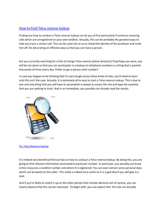 How to Find Telus reverse lookup
Finding out how to conduct a Telus reverse lookup can do you of fine particularly if continue receiving
calls which are unregistered on your own landline. Actually, this can be probably the greatest ways to
help you trace a certain call. This can be used site so as to reveal the identity of the prankster and scold
him off. Re-decorating an effective way so that you can trace a person.



Are you currently searching for a free of charge Telus reverse phone directory? If perhaps you were, you
will be not alone so that you can participate in a lookup on telephone numbers is a thing that's wanted
thousands of times every day. Prefer to get a person with number?

In case you happen to be thinking that it's very tough access these kinds of sites, you'll need to learn
until this isn't the case. Actually, it is extremely all to easy to start a Telus reverse lookup. This is due to
one and only thing that you will have to accomplish is always to access the site and type the quantity
that you are seeking to track. And in an immediate, you possibly can already read the results.




Try Telus Reverse lookup



It is indeed very beneficial find out tips on how to conduct a Telus reverse lookup. By doing this, you are
going to find relevant information associated to particular number. In particular, you possibly can know
online resources a landline number and where it is registered. You can even extract some personal data
which can be based on the caller. This really is indeed very useful so it is a god idea if you will give it a
shot.

And if you're likely to match it up on the other portals that include identical sort of service, you can
clearly observe that this can be improved. To begin with, you can expect that this site can actually
 