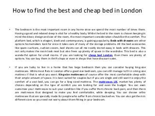 How to find the best and cheap bed in London

•   The bedroom is the most important room in any home since we spend the most number of times there.
    Having a good and relaxed sleep is vital for a healthy body. While the bed in the room is chosen keeping in
    mind the décor, design and size of the room, the most important consideration should be the comfort. The
    platform bed, which is elegant, sleek and contemporary, is gaining popularity. Beds with drawers are other
    options homemakers look for since it takes care of many of the storage problems. All the bed accessories
    like spare cushions, cushion covers, bed sheets can all me neatly stored away in beds with drawers. This
    not only makes the room look neat but also frees up plenty of space in the wardrobe. This bed is also a
    wonderful option for small rooms. If you are looking for cheap bed London, then there are plenty of
    options. You can buy them in thrift shops or even in shops that have discount sales.

•   If you are lucky to live in a home that has large bedroom then you can consider buying king-size
    mattresses. While most flats in London offer a good size bedroom, you can still manage to fit in a king-size
    mattress if that is what you want. King-size mattresses of course offer the most comfortable sleep with
    their ample amount of space. It is best suited for couples but if you are single and still want to enjoy the
    comfort of a vast bed, you can go for a king sized mattress. The mattresses UK, market has plenty of
    choices depending on the type of comfort you are looking for and even the budget. You can even
    customize your mattresses to suit your condition like if you suffer from chronic back pain, and then there
    are mattresses that designed to make you feel comfortable, while sleeping. You can choose ortho
    mattresses that are specially made for people who suffer from chronic backaches. You can also get them in
    different sizes so you need not worry about them fitting in your bedroom.
 