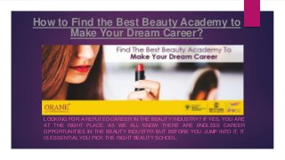 How to Find the Best Beauty Academy to
Make Your Dream Career?
LOOKING FOR A REPUTED CAREER IN THE BEAUTY INDUSTRY? IF YES, YOU ARE
AT THE RIGHT PLACE. AS WE ALL KNOW THERE ARE ENDLESS CAREER
OPPORTUNITIES IN THE BEAUTY INDUSTRY. BUT BEFORE YOU JUMP INTO IT, IT
IS ESSENTIAL YOU PICK THE RIGHT BEAUTY SCHOOL.
 