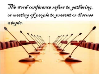 The word conference refers to gathering,
or meeting of people to present or discuss
a topic.
 