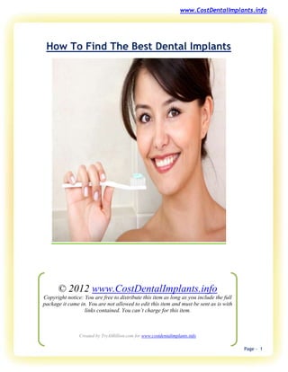 www.CostDentalImplants.info




 How To Find The Best Dental Implants




      © 2012 www.CostDentalImplants.info
Copyright notice: You are free to distribute this item as long as you include the full
package it came in. You are not allowed to edit this item and must be sent as is with
                  links contained. You can’t charge for this item.



                Created by TryAMillion.com for www.costdentalimplants.info

                                                                                         Page - 1
 