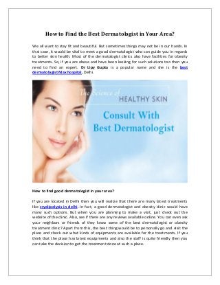 How to Find the Best Dermatologist in Your Area?
We all want to stay fit and beautiful. But sometimes things may not be in our hands. In
that case, it would be vital to meet a good dermatologist who can guide you in regards
to better skin health. Most of the dermatologist clinics also have facilities for obesity
treatments. So, if you are obese and have been looking for such solutions too then you
need to find an expert. Dr Lipy Gupta is a popular name and she is the best
dermatologist Max hospital, Delhi.
How to find good dermatologist in your area?
If you are located in Delhi then you will realize that there are many latest treatments
like cryolipolysis in delhi. In fact, a good dermatologist and obesity clinic would have
many such options. But when you are planning to make a visit, just check out the
website of the clinic. Also, see if there are any reviews available online. You can even ask
your neighbors or friends of they know some of the best dermatologist or obesity
treatment clinic? Apart from this, the best thing would be to personally go and visit the
place and check out what kinds of equipments are available for the treatments. If you
think that the place has latest equipments and also the staff is quite friendly then you
can take the decision to get the treatment done at such a place.
 