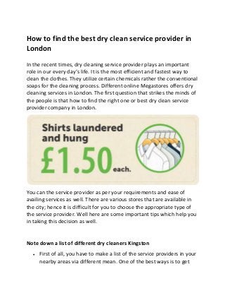 How to find the best dry clean service provider in
London
In the recent times, dry cleaning service provider plays an important
role in our every day’s life. It is the most efficient and fastest way to
clean the clothes. They utilize certain chemicals rather the conventional
soaps for the cleaning process. Different online Megastores offers dry
cleaning services in London. The first question that strikes the minds of
the people is that how to find the right one or best dry clean service
provider company in London.
You can the service provider as per your requirements and ease of
availing services as well. There are various stores that are available in
the city; hence it is difficult for you to choose the appropriate type of
the service provider. Well here are some important tips which help you
in taking this decision as well.
Note down a list of different dry cleaners Kingston
 First of all, you have to make a list of the service providers in your
nearby areas via different mean. One of the best ways is to get
 