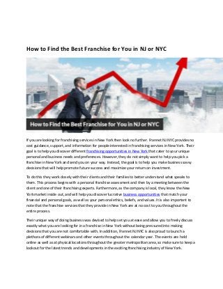 How to Find the Best Franchise for You in NJ or NYC
If you are looking for franchising services in New York then look no further. Frannet NJ NYC provides no
cost guidance, support, and information for people interested in franchising services in New York. Their
goal is to help you discover different franchising opportunities in New York that cater to your unique
personal and business needs and preferences. However, they do not simply want to help you pick a
franchise in New York and send you on your way. Instead, the goal is to help you make business savvy
decisions that will help promote future success and maximize your return on investment.
To do this they work closely with their clients and their families to better understand what speaks to
them. This process begins with a personal franchise assessment and then by a meeting between the
client and one of their franchising experts. Furthermore, as the company is local, they know the New
York market inside out, and will help you discover lucrative business opportunities that match your
financial and personal goals, as well as your personal ethics, beliefs, and values. It is also important to
note that the franchise services that they provide in New York are at no cost to you throughout the
entire process.
Their unique way of doing business was devised to help set you at ease and allow you to freely discuss
exactly what you are looking for in a franchise in New York without being pressured into making
decisions that you are not comfortable with. In addition, Frannet NJ NYC is also proud to launch a
plethora of different webinars and other events throughout the calendar year. The events are held
online as well as at physical locations throughout the greater metropolitan area, so make sure to keep a
lookout for the latest trends and developments in the exciting franchising industry of New York.
 