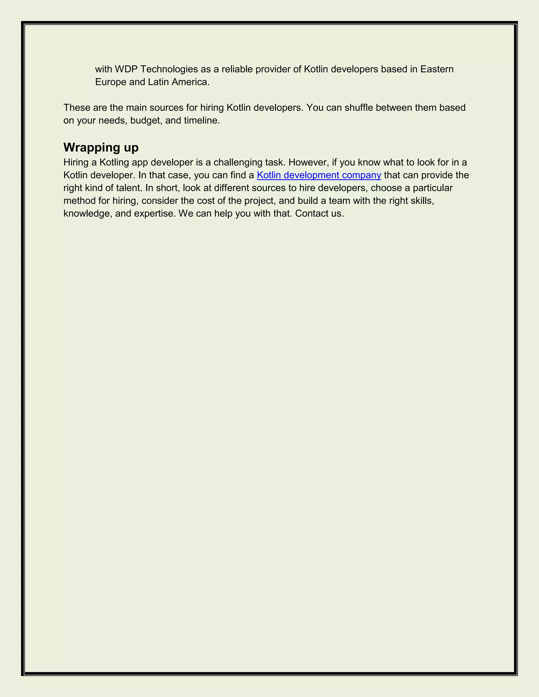 with WDP Technologies as a reliable provider of Kotlin developers based in Eastern
Europe and Latin America.
These are the main sources for hiring Kotlin developers. You can shuffle between them based
on your needs, budget, and timeline.
Wrapping up
Hiring a Kotling app developer is a challenging task. However, if you know what to look for in a
Kotlin developer. In that case, you can find a Kotlin development company that can provide the
right kind of talent. In short, look at different sources to hire developers, choose a particular
method for hiring, consider the cost of the project, and build a team with the right skills,
knowledge, and expertise. We can help you with that. Contact us.
 